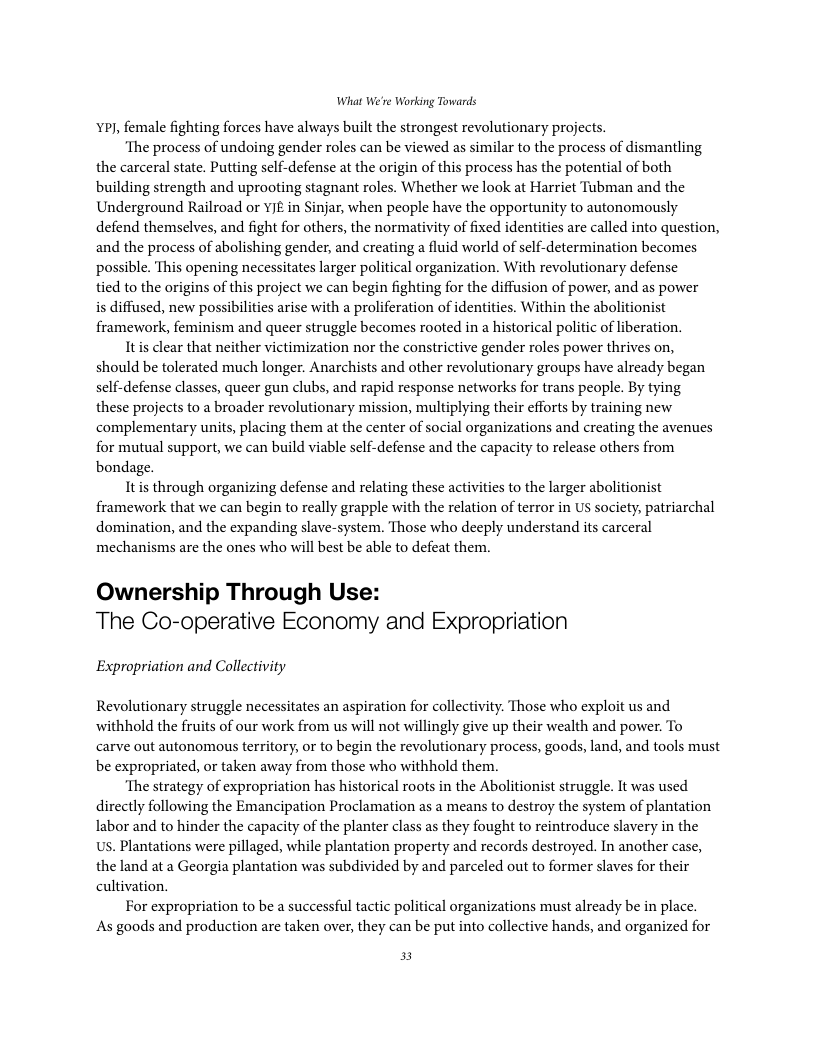 What We’re Working Towards P, female fighting forces have always built the strongest revolutionary projects. ‘The process of undoing gender roles can be viewed as similar to the process of dismantling the carceral state. Putting self-defense at the origin of this process has the potential of both building strength and uprooting stagnant roles. Whether we look at Harriet Tubman and the Underground Railroad or YIE in Sinjar, when people have the opportunity to autonomously defend themselves, and fight for others, the normativity of fixed identities are called into question, and the process of abolishing gender, and creating a fluid world of self-determination becomes possible. This opening necessitates larger political organization. With revolutionary defense tied to the origins of this project we can begin fighting for the diffusion of power, and as power is diffused, new possibilities arise with a proliferation of identities. Within the abolitionist framework, feminism and queer struggle becomes rooted in a historical politic of liberation. Itis clear that neither victimization nor the constrictive gender roles power thrives on, should be tolerated much longer. Anarchists and other revolutionary groups have already began self-defense classes, queer gun clubs, and rapid response networks for trans people. By tying these projects to a broader revolutionary mission, multiplying their efforts by training new complementary units, placing them at the center of social organizations and creating the avenues for mutual support, we can build viable self-defense and the capacity to release others from bondage. Itis through organizing defense and relating these activities to the larger abolitionist framework that we can begin to really grapple with the relation of terror in US society, patriarchal domination, and the expanding slave-system. Those who deeply understand its carceral mechanisms are the ones who will best be able to defeat them. Ownership Through Us The Co-operative Economy and Expropriation Expropriation and Collectivity Revolutionary struggle necessitates an aspiration for collectivity. Those who exploit us and withhold the fruits of our work from us will not willingly give up their wealth and power. To carve out autonomous territory, or to begin the revolutionary process, goods, land, and tools must be expropriated, or taken away from those who withhold them. ‘The strategy of expropriation has historical roots in the Abolitionist struggle. It was used directly following the Emancipation Proclamation as a means to destroy the system of plantation labor and to hinder the capacity of the planter class as they fought to reintroduce slavery in the Us. Plantations were pillaged, while plantation property and records destroyed. In another case, the land at a Georgia plantation was subdivided by and parceled out to former slaves for their cultivation. For expropriation to be a successful tactic political organizations must already be in place. As goods and production are taken over, they can be put into collective hands, and organized for 3